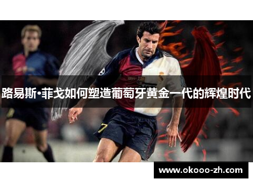 路易斯·菲戈如何塑造葡萄牙黄金一代的辉煌时代