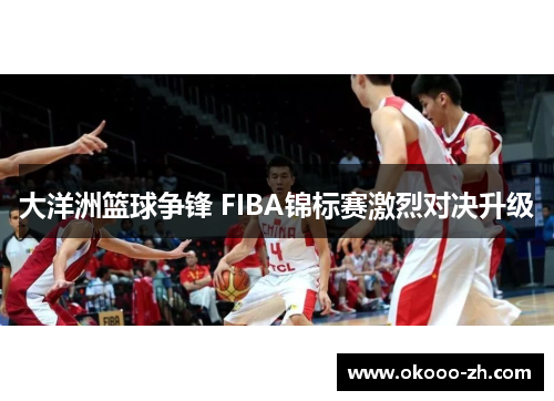 大洋洲篮球争锋 FIBA锦标赛激烈对决升级