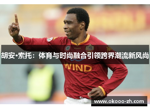 胡安·索托:体育与时尚融合引领跨界潮流新风尚 胡安·索托:体育与时尚融合引领跨界潮流新风尚